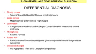DIFFERENTIAL DIAGNOSIS
• Cloudy cornea
– Trauma/ Interstitial keratitis/ Corneal endothelial injury
• Large cornea
– Megalocornea/ Sclerocornea/ High myopia
• Lacrimation
– Congenital nasolacrimal duct blockage/ Corneal abrasion/ Meesman’s corneal
dystrophy
• Photophobia
– Keratitis / Uveitis
• Raised IOP
– Retinoblastoma/ Secondary congenital glaucoma (rubella/aniridia/Sturge-Weber
syndrome)
• Optic disc changes
– Pit/ Hypoplasia/ Tilted disc/ Large physiological cup
A. CONGENITAL AND DEVELOPMENTAL GLAUCOMA
 