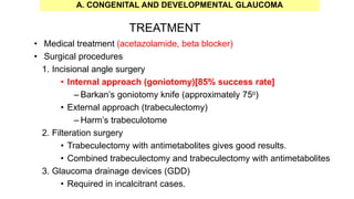 TREATMENT
• Medical treatment (acetazolamide, beta blocker)
• Surgical procedures
1. Incisional angle surgery
• Internal approach (goniotomy)[85% success rate]
– Barkan’s goniotomy knife (approximately 75o)
• External approach (trabeculectomy)
– Harm’s trabeculotome
2. Filteration surgery
• Trabeculectomy with antimetabolites gives good results.
• Combined trabeculectomy and trabeculectomy with antimetabolites
3. Glaucoma drainage devices (GDD)
• Required in incalcitrant cases.
A. CONGENITAL AND DEVELOPMENTAL GLAUCOMA
 