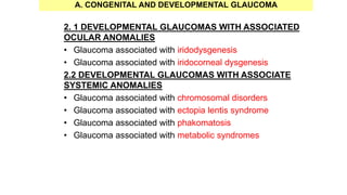 2. 1 DEVELOPMENTAL GLAUCOMAS WITH ASSOCIATED
OCULAR ANOMALIES
• Glaucoma associated with iridodysgenesis
• Glaucoma associated with iridocorneal dysgenesis
2.2 DEVELOPMENTAL GLAUCOMAS WITH ASSOCIATE
SYSTEMIC ANOMALIES
• Glaucoma associated with chromosomal disorders
• Glaucoma associated with ectopia lentis syndrome
• Glaucoma associated with phakomatosis
• Glaucoma associated with metabolic syndromes
A. CONGENITAL AND DEVELOPMENTAL GLAUCOMA
 
