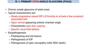 • Chronic simple glaucoma of adult onset.
• Typical characteristics are:
– Slowly progressive raised IOP (>21mmHg on at least a few occasion)
associated with,
– Open normal appearing anterior chamber angle
– Characteristic optic disc cupping
– Specific visual field defects
• Etiopathogenesis
– Predisposing and risk factors
– Pathogenesis of IOP
– Pathogenesis of optic neuropathy (refer RGC death)
B. 1. PRIMARY OPEN-ANGLE GLAUCOMA (POAG)
 