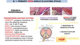 ETIOLOGY &
PATHOPHYSIOLOGY
PREDISPOSING AND RISK FACTORS
• HEREDITY -polygenic inheritance, 4%
risk in the offspring of patients
• AGE -risk  with  age
• RACE -more severe in black
• MYOPES -nearsighted person
• DIABETICS -higher prevalence
• SMOKING - higher risk
• HIGH BLOOD PRESSURE
• THYROTOXICOSIS -does not cause
IOP, but prevalence more in Graves’
ophthalmic patients than the normals IOP
 AQUEOUS OUTFLOW
FACILITY
 RESISTANCE TO
AQUEOUS OUTFLOW
TRABECULAR MESHWORK
THICKENING & SCLEROSIS
ABSENCE OF GIANT
VACUOLES (CANAL
OF SCHLEMM)
CAUSEUNCERTAIN
UNCONTROLLED
B. 1. PRIMARY OPEN-ANGLE GLAUCOMA (POAG)
 