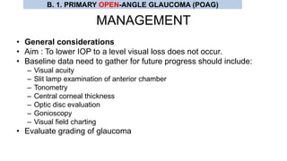 MANAGEMENT
• General considerations
• Aim : To lower IOP to a level visual loss does not occur.
• Baseline data need to gather for future progress should include:
– Visual acuity
– Slit lamp examination of anterior chamber
– Tonometry
– Central corneal thickness
– Optic disc evaluation
– Gonioscopy
– Visual field charting
• Evaluate grading of glaucoma
B. 1. PRIMARY OPEN-ANGLE GLAUCOMA (POAG)
 