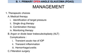 MANAGEMENT
1. Therapeutic choices
A. Medical therapy
i. Identification of target pressure
ii. Single drug therapy
iii. Combination therapy
iv. Monitoring therapy
B. Argon or diode laser trabeculectoplasty (ALT)
Complications :
i. Transient acute rise of IOP
ii. Transient inflammation
iii. Hemorrhage/uveitis
C.Filteration surgery
B. 1. PRIMARY OPEN-ANGLE GLAUCOMA (POAG)
 