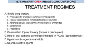 TREATMENT REGIMES
A. Single drug therapy
1. Prostaglandin analogues (latanaprost/travoprost)
2. Topical beta-blockers (timolol/betaxolol/levobunolol)
3. Adrenergic drugs (epinephrine hydrochloride/ brimonide)
4. Dorzolamide
5. Pilocarpine
B. Combination topical therapy (timolol + pilocarpine)
C.Role of oral carbonic anhydrase inhibitors in POAG (acetozalamide)
D.Hyperosmotic agents (mannitol)
E. Neuroprotective agents
B. 1. PRIMARY OPEN-ANGLE GLAUCOMA (POAG)
 