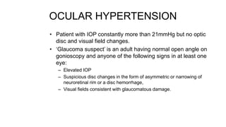 OCULAR HYPERTENSION
• Patient with IOP constantly more than 21mmHg but no optic
disc and visual field changes.
• ‘Glaucoma suspect’ is an adult having normal open angle on
gonioscopy and anyone of the following signs in at least one
eye:
– Elevated IOP
– Suspicious disc changes in the form of asymmetric or narrowing of
neuroretinal rim or a disc hemorrhage,
– Visual fields consistent with glaucomatous damage.
 