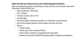 RISK FACTOR OF POAG IN OCULAR HYPERTENSION PATIENTS
High risk reported by Ocular Hypertension Study (OHTS) and European Glaucoma
Prevention Study (EGPS) are;
– IOP consistently >30mmHg
– CCT <555µm
– Vertical cup disc ratio of >0.7
– Increase age
– Increased pattern standard deviation on Humphrey visual field test
– Disc hemorrhages (splinter hemorrhages over/near the disc)
– Others
• Family history
• Fellow eye of the unilateral POAG
• Other ocular conditions (myopia/steroid responder)
• Systemic risk factors (DM/HTN/hypothyroidism/ migranous headache)
 