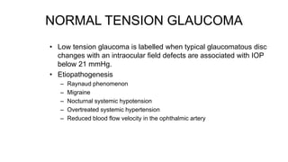 NORMAL TENSION GLAUCOMA
• Low tension glaucoma is labelled when typical glaucomatous disc
changes with an intraocular field defects are associated with IOP
below 21 mmHg.
• Etiopathogenesis
– Raynaud phenomenon
– Migraine
– Nocturnal systemic hypotension
– Overtreated systemic hypertension
– Reduced blood flow velocity in the ophthalmic artery
 