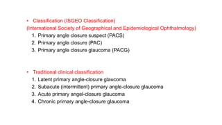 • Classification (ISGEO Classification)
(International Society of Geographical and Epidemiological Ophthalmology)
1. Primary angle closure suspect (PACS)
2. Primary angle closure (PAC)
3. Primary angle closure glaucoma (PACG)
• Traditional clinical classification
1. Latent primary angle-closure glaucoma
2. Subacute (intermittent) primary angle-closure glaucoma
3. Acute primary angel-closure glaucoma
4. Chronic primary angle-closure glaucoma
 