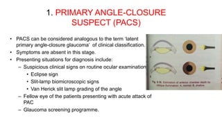 1. PRIMARY ANGLE-CLOSURE
SUSPECT (PACS)
• PACS can be considered analogous to the term ‘latent
primary angle-closure glaucoma’ of clinical classification.
• Symptoms are absent in this stage.
• Presenting situations for diagnosis include:
– Suspicious clinical signs on routine ocular examination
• Eclipse sign
• Slit-lamp biomicroscopic signs
• Van Herick slit lamp grading of the angle
– Fellow eye of the patients presenting with acute attack of
PAC
– Glaucoma screening programme.
 
