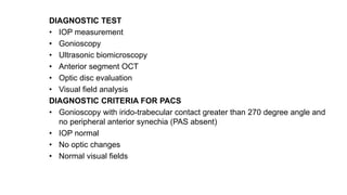 DIAGNOSTIC TEST
• IOP measurement
• Gonioscopy
• Ultrasonic biomicroscopy
• Anterior segment OCT
• Optic disc evaluation
• Visual field analysis
DIAGNOSTIC CRITERIA FOR PACS
• Gonioscopy with irido-trabecular contact greater than 270 degree angle and
no peripheral anterior synechia (PAS absent)
• IOP normal
• No optic changes
• Normal visual fields
 