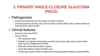 3. PRIMARY ANGLE-CLOSURE GLAUCOMA
(PACG)
• Pathogenesis
– Gradual synechial closure of the angle of anterior chamber.
– Untreated patients with PAC may over the period covert to PACG with or without history of
subacute/acute attack of PAC.
• Clinical features
– Subacute and acute PACG
– Chronic PACG
• IOP constantly raised
• Eyeball no congestion and painless except in post acute angle closure cases where
eyes may be congested and irritable.
• Optic disc shows glaucomatous cupping
• Visual field defects similar to POAG occur
• Gonioscopy reveals >270o of angle closure along peripheral anterior synechiae(PAS)
 
