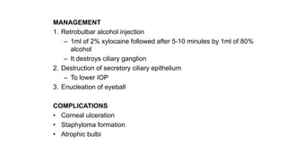 MANAGEMENT
1. Retrobulbar alcohol injection
– 1ml of 2% xylocaine followed after 5-10 minutes by 1ml of 80%
alcohol
– It destroys ciliary ganglion
2. Destruction of secretory ciliary epithelium
– To lower IOP
3. Enucleation of eyeball
COMPLICATIONS
• Corneal ulceration
• Staphyloma formation
• Atrophic bulbi
 
