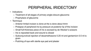 PERIPHERAL IRIDECTOMY
• Indications
– Treatment of all stages of primary angle-closure glaucoma
– Prophylaxis of glaucoma
• Technique
– Anterior limbal incision is done at the is done about 4mm
– Prolapse of peripheral iris by pressure at posterior lip of the incision
– Small full thickness piece of iris is excised by de Wecker’s scissors
– Iris is reposited back and wound is closed
– Subconjunctival injection of dexamethasone 0.25 ml and gentamicin 0.5 ml is
given
– Putching of eye with sterile eye pad and plaster
 