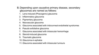 B. Depending upon causative primary disease, secondary
glaucomas are named as follows:
1. Lens-induced (Phacogenic) glaucoma
2. Inflammatory glaucoma
3. Pigmentary glaucoma
4. Neovascular glaucoma
5. Glaucoma associated with iridocorneal endothelial syndromes
6. Pseudo exfoliative glaucoma
7. Glaucoma associated with intraocular hemorrhage
8. Steroid-induced glaucoma
9. Traumatic glaucoma
10. Glaucoma-in-aphakia
11. Glaucoma associated with intraocular tumours
 