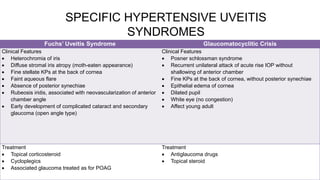 SPECIFIC HYPERTENSIVE UVEITIS
SYNDROMES
Fuchs’ Uveitis Syndrome Glaucomatocyclitic Crisis
Clinical Features
 Heterochromia of iris
 Diffuse stromal iris atropy (moth-eaten appearance)
 Fine stellate KPs at the back of cornea
 Faint aqueous flare
 Absence of posterior synechiae
 Rubeosis iridis, associated with neovascularization of anterior
chamber angle
 Early development of complicated cataract and secondary
glaucoma (open angle type)
Clinical Features
 Posner schlossman syndrome
 Recurrent unilateral attack of acute rise IOP without
shallowing of anterior chamber
 Fine KPs at the back of cornea, without posterior synechiae
 Epithelial edema of cornea
 Dilated pupil
 White eye (no congestion)
 Affect young adult
Treatment
 Topical corticosteroid
 Cycloplegics
 Associated glaucoma treated as for POAG
Treatment
 Antiglaucoma drugs
 Topical steroid
 