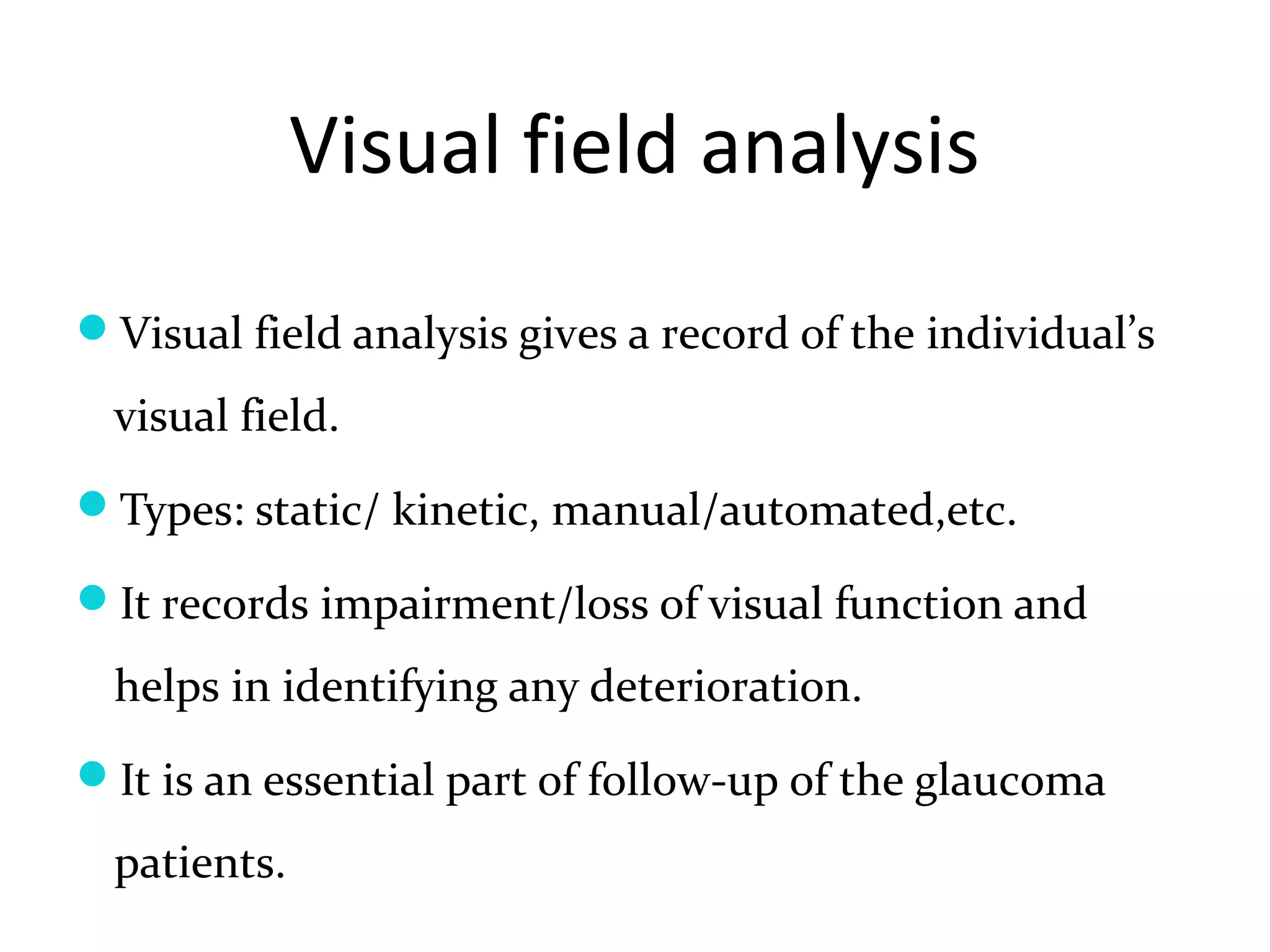 Visual field analysis
Visual field analysis gives a record of the individual’s
visual field.
Types: static/ kinetic, manual/automated,etc.
It records impairment/loss of visual function and
helps in identifying any deterioration.
It is an essential part of follow-up of the glaucoma
patients.
 