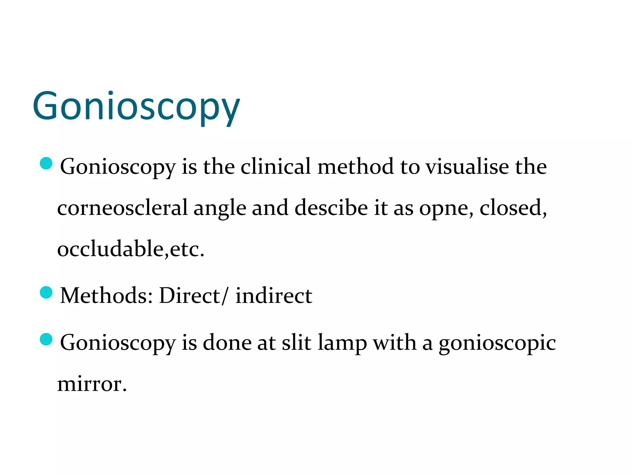 Gonioscopy
Gonioscopy is the clinical method to visualise the
corneoscleral angle and descibe it as opne, closed,
occludable,etc.
Methods: Direct/ indirect
Gonioscopy is done at slit lamp with a gonioscopic
mirror.
 