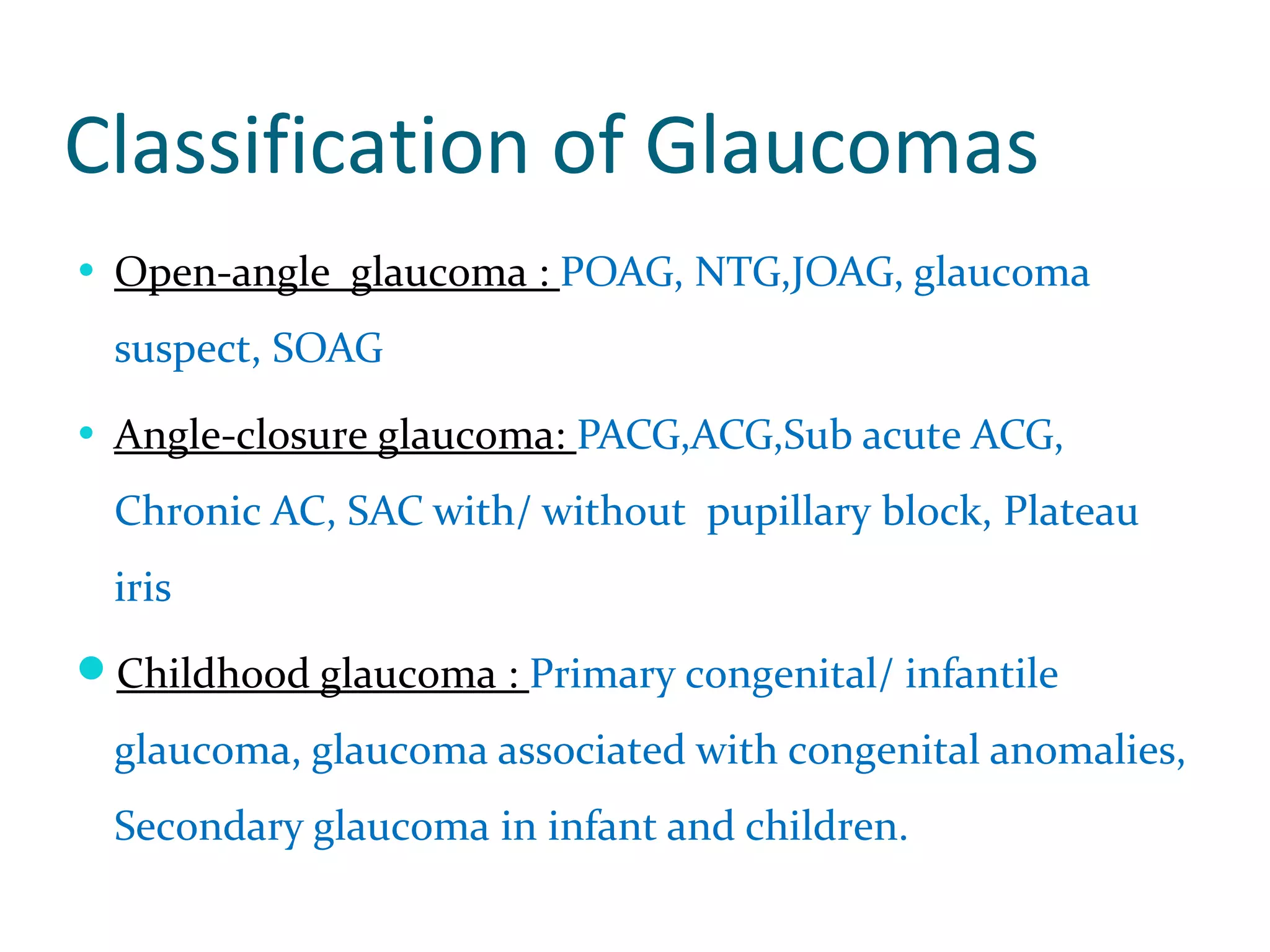Classification of Glaucomas
• Open-angle glaucoma : POAG, NTG,JOAG, glaucoma
suspect, SOAG
• Angle-closure glaucoma: PACG,ACG,Sub acute ACG,
Chronic AC, SAC with/ without pupillary block, Plateau
iris
Childhood glaucoma : Primary congenital/ infantile
glaucoma, glaucoma associated with congenital anomalies,
Secondary glaucoma in infant and children.
 