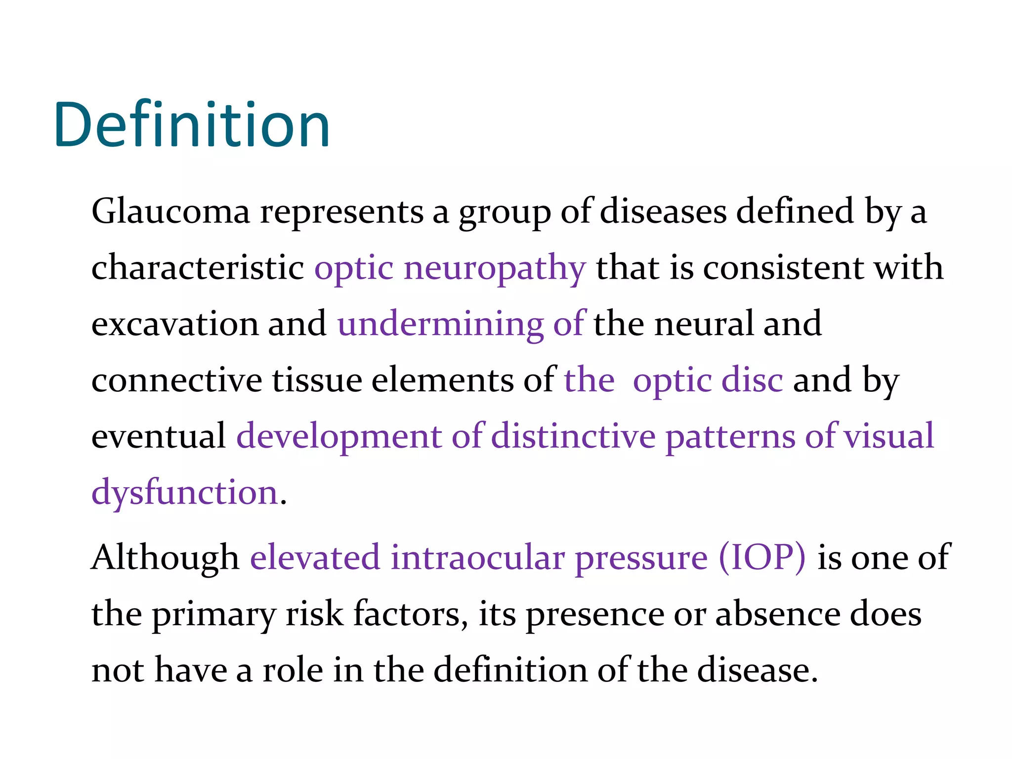 Definition
Glaucoma represents a group of diseases defined by a
characteristic optic neuropathy that is consistent with
excavation and undermining of the neural and
connective tissue elements of the optic disc and by
eventual development of distinctive patterns of visual
dysfunction.
Although elevated intraocular pressure (IOP) is one of
the primary risk factors, its presence or absence does
not have a role in the definition of the disease.
 