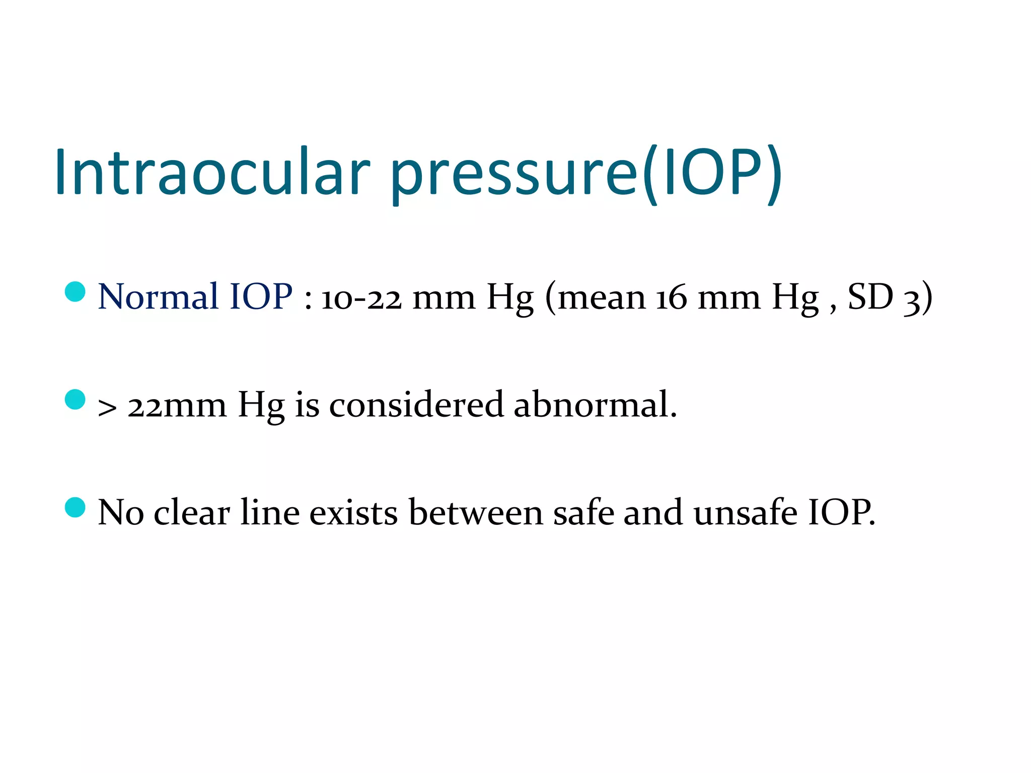 Intraocular pressure(IOP)
Normal IOP : 10-22 mm Hg (mean 16 mm Hg , SD 3)
> 22mm Hg is considered abnormal.
No clear line exists between safe and unsafe IOP.
 