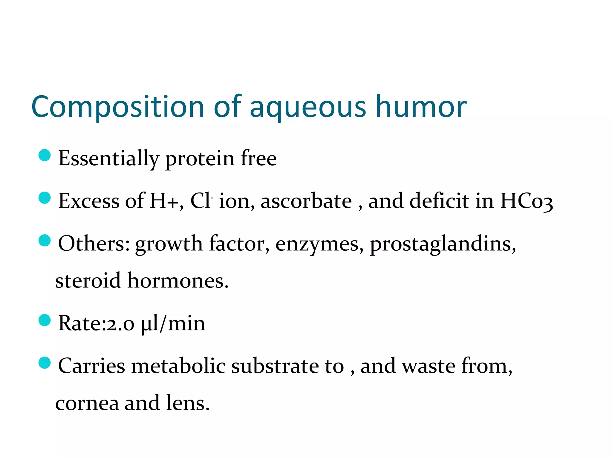 Composition of aqueous humor
Essentially protein free
Excess of H+, Cl-
ion, ascorbate , and deficit in HCo3
Others: growth factor, enzymes, prostaglandins,
steroid hormones.
Rate:2.0 µl/min
Carries metabolic substrate to , and waste from,
cornea and lens.
 