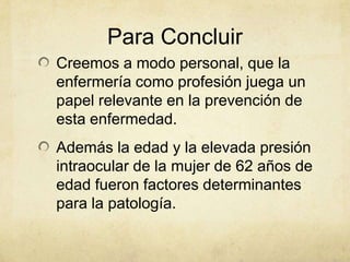Para Concluir
Creemos a modo personal, que la
enfermería como profesión juega un
papel relevante en la prevención de
esta enfermedad.
Además la edad y la elevada presión
intraocular de la mujer de 62 años de
edad fueron factores determinantes
para la patología.
 