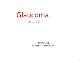 Glaucoma.
  lecture 2




            Dr.Ali.A.Taqi.
     Fifth year students 2012.




                                 1
 