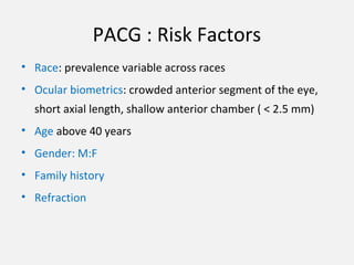 PACG : Risk Factors
• Race: prevalence variable across races
• Ocular biometrics: crowded anterior segment of the eye,
short axial length, shallow anterior chamber ( < 2.5 mm)
• Age above 40 years
• Gender: M:F
• Family history
• Refraction
 