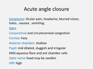 Acute angle closure
Symptoms: Ocular pain, headache, blurred vision,
halos , nausea , vomiting.
Signs
Conjunctival and circumcorneal congestion
Cornea: hazy
Anterior chamber: shallow
Pupil: mid dilated, sluggish and irregular
Mild aqueous flare and ant chamber cells
Optic nerve head may be swollen
IOP: high
 
