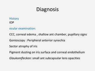 Diagnosis
History
IOP
ocular examination:
CCC, corneal edema , shallow ant chamber, pupillary signs
Gonioscopy : Peripheral anterior synechia
Sector atrophy of iris
Pigment dusting on iris surface and corneal endothelium
Glaukomflecken: small ant subcapsular lens opacities
 