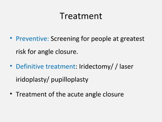 Treatment
• Preventive: Screening for people at greatest
risk for angle closure.
• Definitive treatment: Iridectomy/ / laser
iridoplasty/ pupilloplasty
• Treatment of the acute angle closure
 