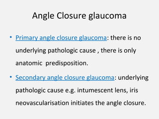 Angle Closure glaucoma
• Primary angle closure glaucoma: there is no
underlying pathologic cause , there is only
anatomic predisposition.
• Secondary angle closure glaucoma: underlying
pathologic cause e.g. intumescent lens, iris
neovascularisation initiates the angle closure.
 