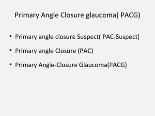 Primary Angle Closure glaucoma( PACG)
• Primary angle closure Suspect( PAC-Suspect)
• Primary angle Closure (PAC)
• Primary Angle-Closure Glaucoma(PACG)
 