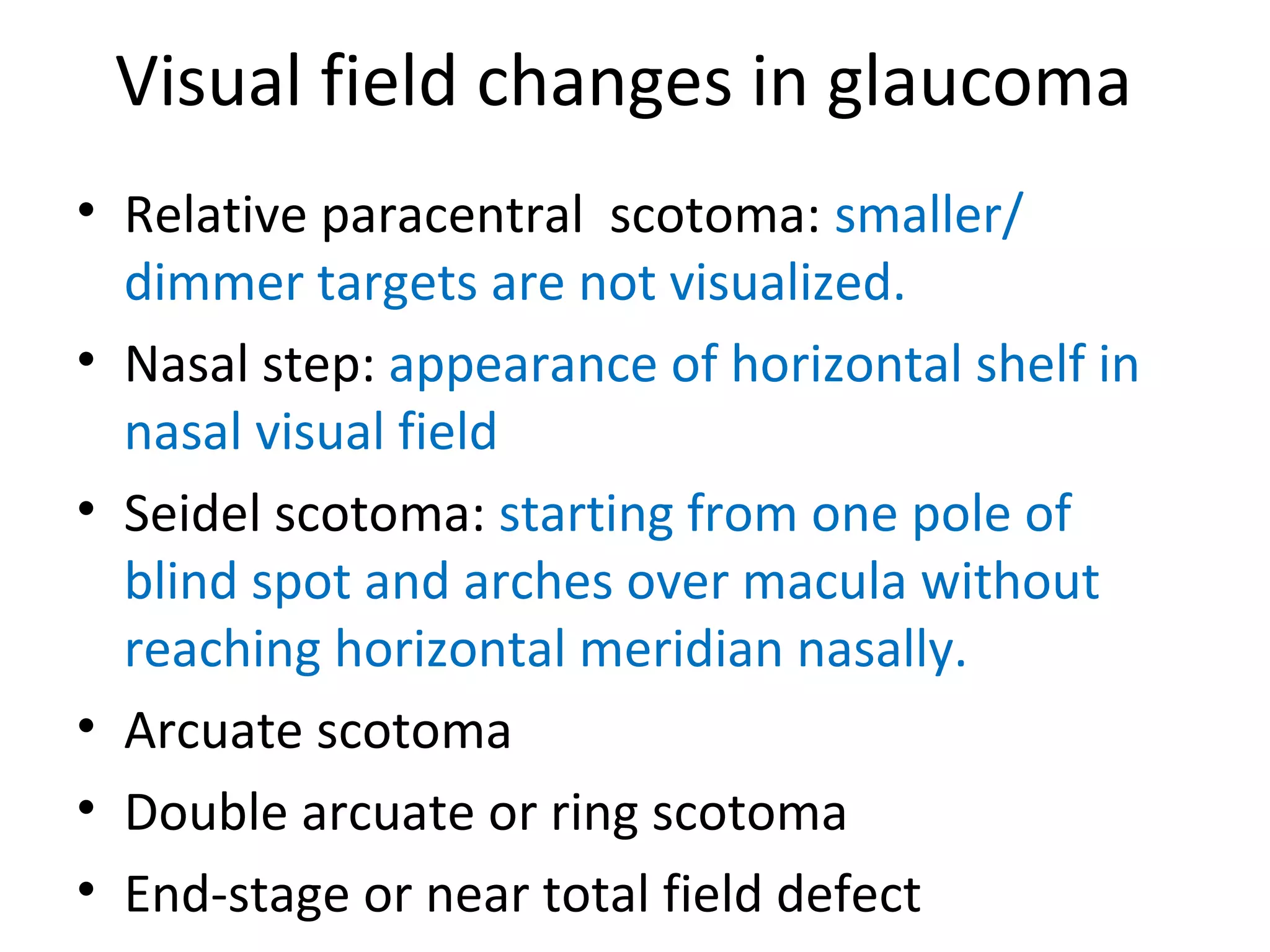 Visual field changes in glaucoma
• Relative paracentral scotoma: smaller/
dimmer targets are not visualized.
• Nasal step: appearance of horizontal shelf in
nasal visual field
• Seidel scotoma: starting from one pole of
blind spot and arches over macula without
reaching horizontal meridian nasally.
• Arcuate scotoma
• Double arcuate or ring scotoma
• End-stage or near total field defect
 