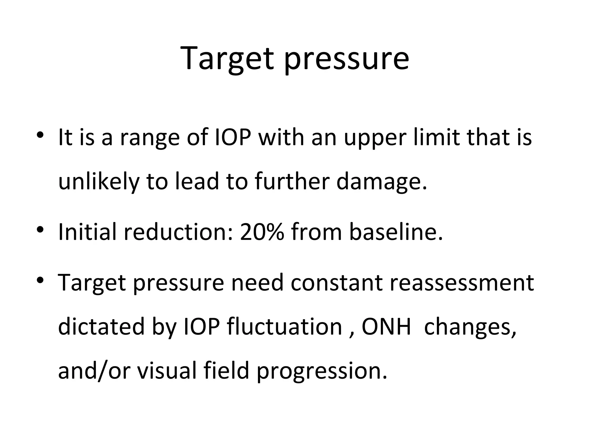 Target pressure
• It is a range of IOP with an upper limit that is
unlikely to lead to further damage.
• Initial reduction: 20% from baseline.
• Target pressure need constant reassessment
dictated by IOP fluctuation , ONH changes,
and/or visual field progression.
 