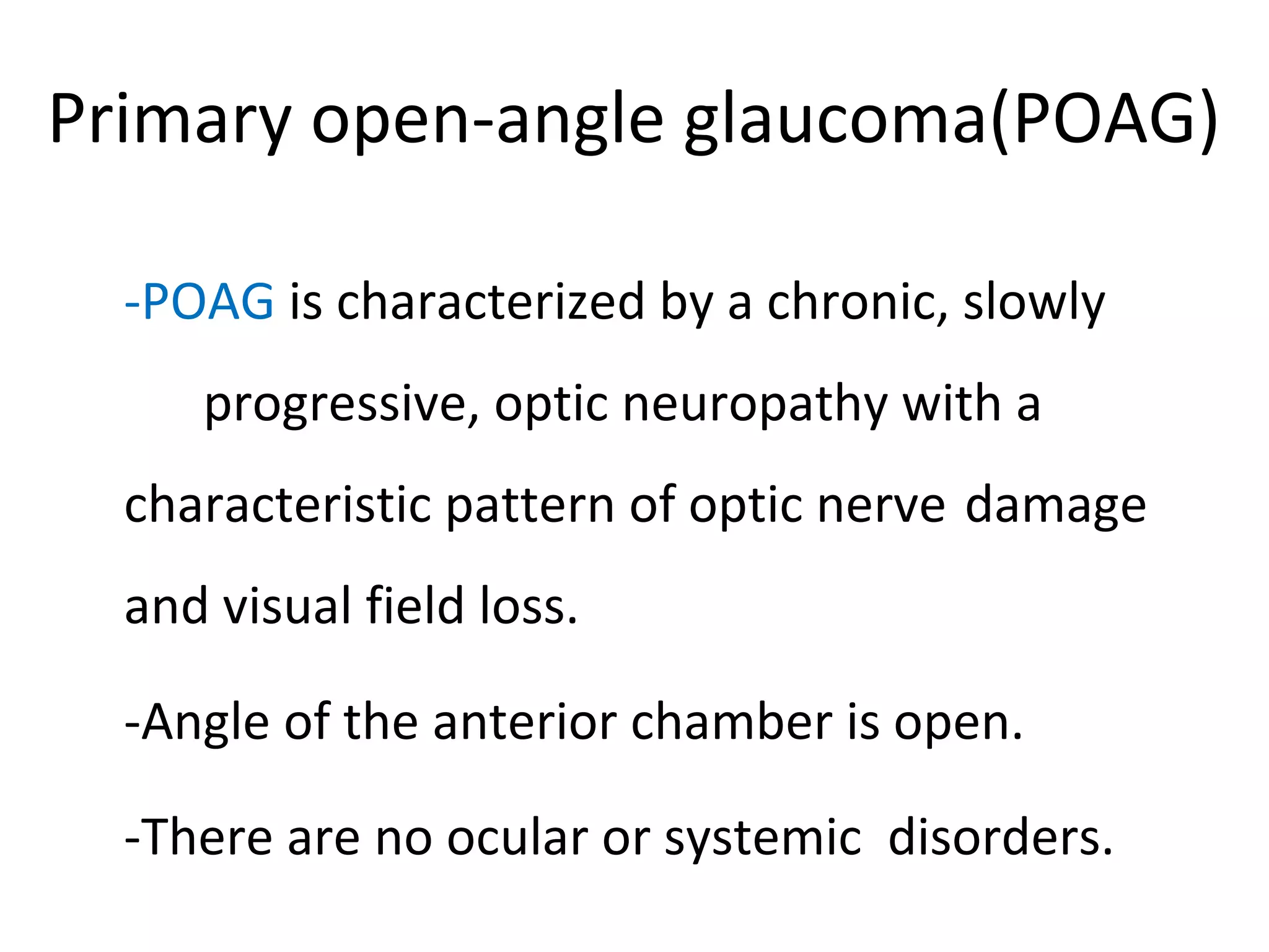 Primary open-angle glaucoma(POAG)
-POAG is characterized by a chronic, slowly
progressive, optic neuropathy with a
characteristic pattern of optic nerve damage
and visual field loss.
-Angle of the anterior chamber is open.
-There are no ocular or systemic disorders.
 