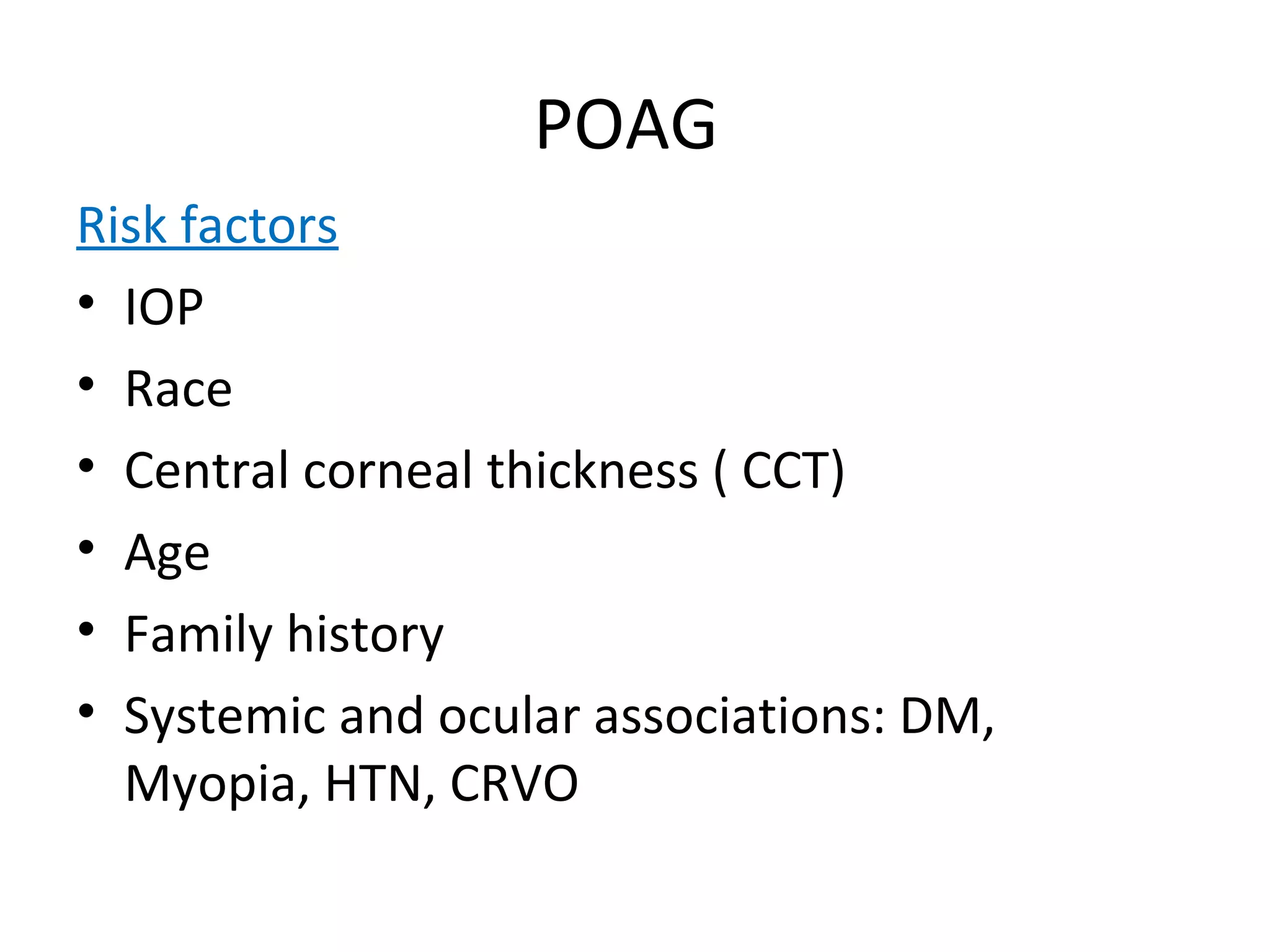 POAG
Risk factors
• IOP
• Race
• Central corneal thickness ( CCT)
• Age
• Family history
• Systemic and ocular associations: DM,
Myopia, HTN, CRVO
 