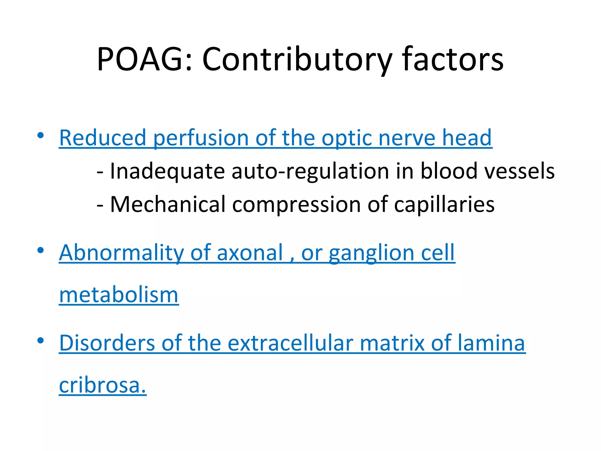 POAG: Contributory factors
• Reduced perfusion of the optic nerve head
- Inadequate auto-regulation in blood vessels
- Mechanical compression of capillaries
• Abnormality of axonal , or ganglion cell
metabolism
• Disorders of the extracellular matrix of lamina
cribrosa.
 