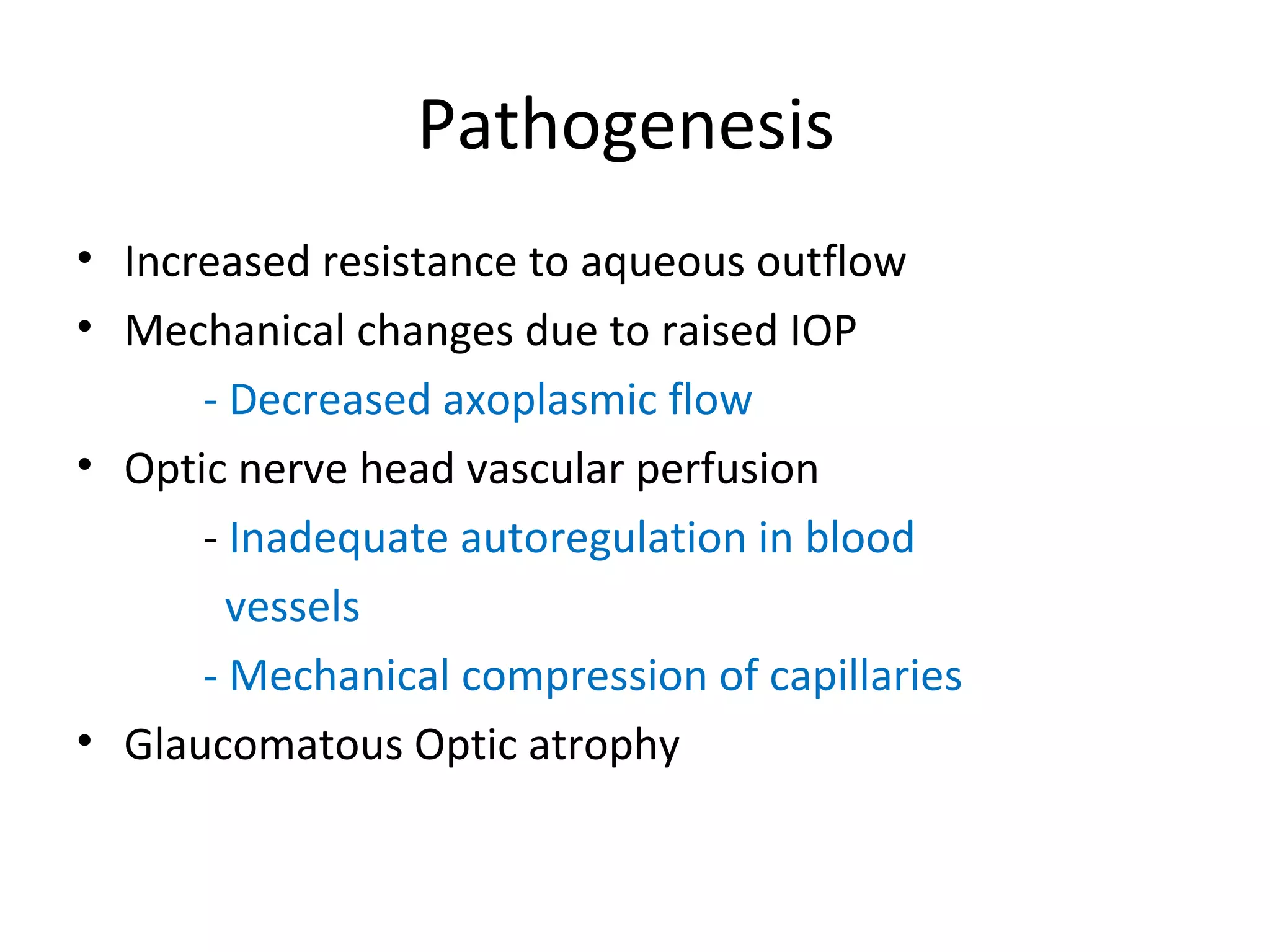 Pathogenesis
• Increased resistance to aqueous outflow
• Mechanical changes due to raised IOP
- Decreased axoplasmic flow
• Optic nerve head vascular perfusion
- Inadequate autoregulation in blood
vessels
- Mechanical compression of capillaries
• Glaucomatous Optic atrophy
 