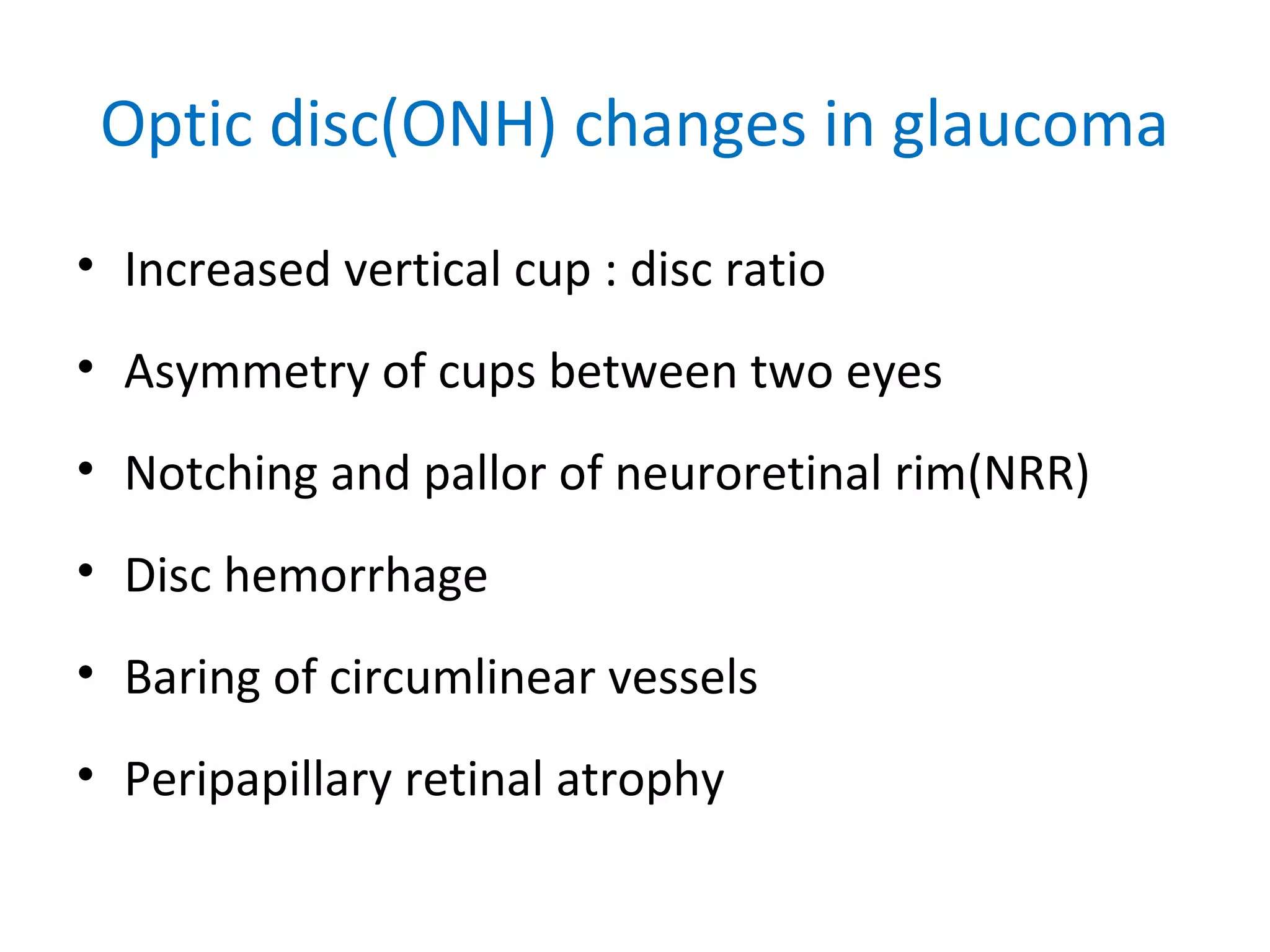 Optic disc(ONH) changes in glaucoma
• Increased vertical cup : disc ratio
• Asymmetry of cups between two eyes
• Notching and pallor of neuroretinal rim(NRR)
• Disc hemorrhage
• Baring of circumlinear vessels
• Peripapillary retinal atrophy
 