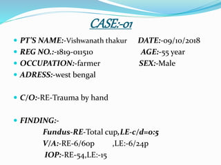 CASE:-01
 PT’S NAME:-Vishwanath thakur DATE:-09/10/2018
 REG NO.:-1819-011510 AGE:-55 year
 OCCUPATION:-farmer SEX:-Male
 ADRESS:-west bengal
 C/O:-RE-Trauma by hand
 FINDING:-
Fundus-RE-Total cup,LE-c/d=0:5
V/A:-RE-6/60p ,LE:-6/24p
IOP:-RE-54,LE:-15
 