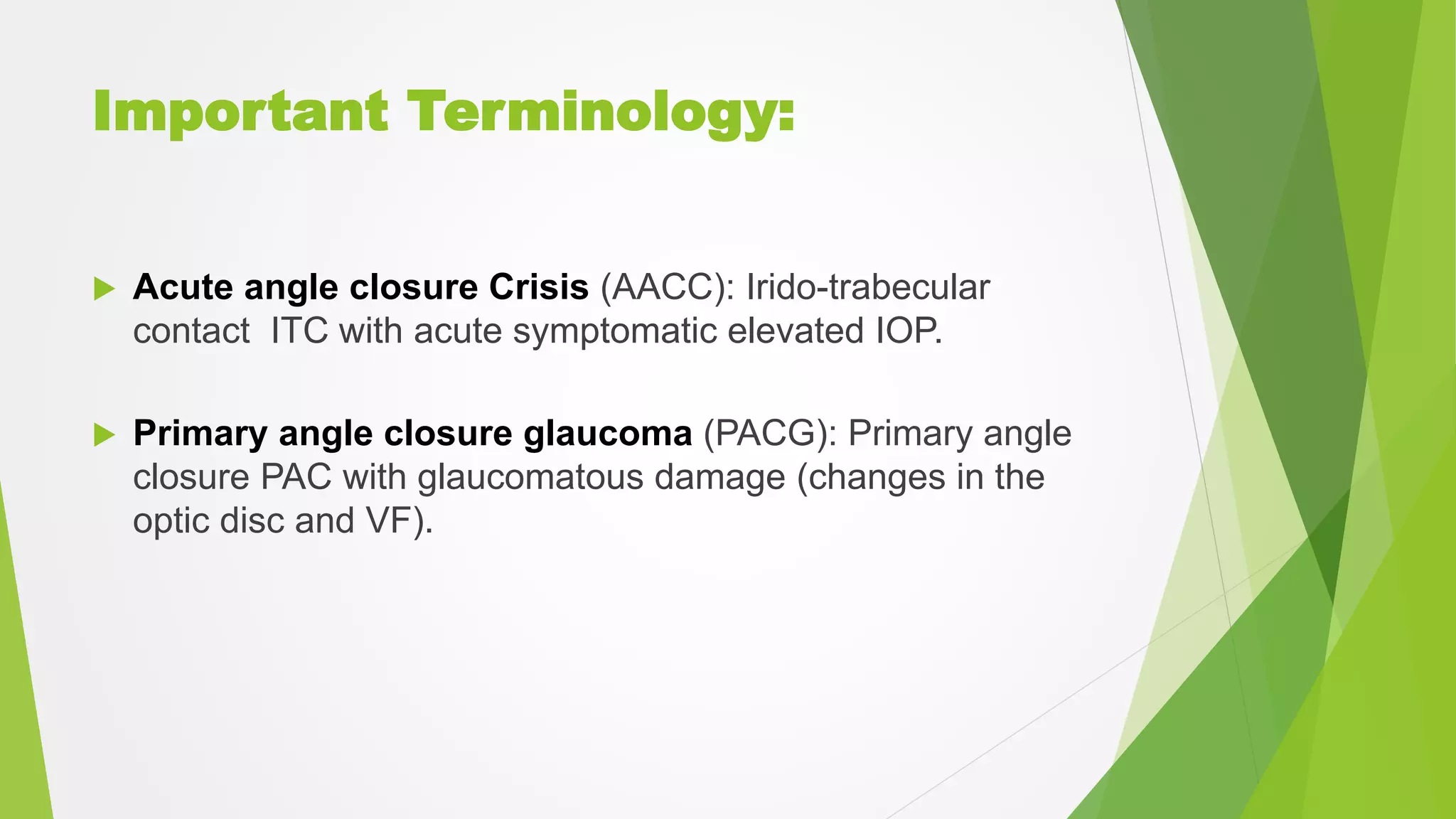 Important Terminology:
 Acute angle closure Crisis (AACC): Irido-trabecular
contact ITC with acute symptomatic elevated IOP.
 Primary angle closure glaucoma (PACG): Primary angle
closure PAC with glaucomatous damage (changes in the
optic disc and VF).
 