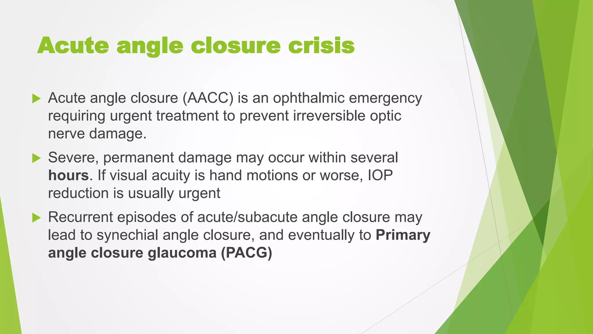 Acute angle closure crisis
 Acute angle closure (AACC) is an ophthalmic emergency
requiring urgent treatment to prevent irreversible optic
nerve damage.
 Severe, permanent damage may occur within several
hours. If visual acuity is hand motions or worse, IOP
reduction is usually urgent
 Recurrent episodes of acute/subacute angle closure may
lead to synechial angle closure, and eventually to Primary
angle closure glaucoma (PACG)
 