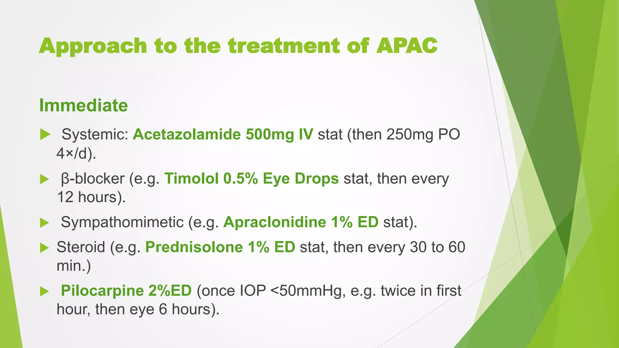 Approach to the treatment of APAC
Immediate
 Systemic: Acetazolamide 500mg IV stat (then 250mg PO
4×/d).
 β-blocker (e.g. Timolol 0.5% Eye Drops stat, then every
12 hours).
 Sympathomimetic (e.g. Apraclonidine 1% ED stat).
 Steroid (e.g. Prednisolone 1% ED stat, then every 30 to 60
min.)
 Pilocarpine 2%ED (once IOP <50mmHg, e.g. twice in first
hour, then eye 6 hours).
 