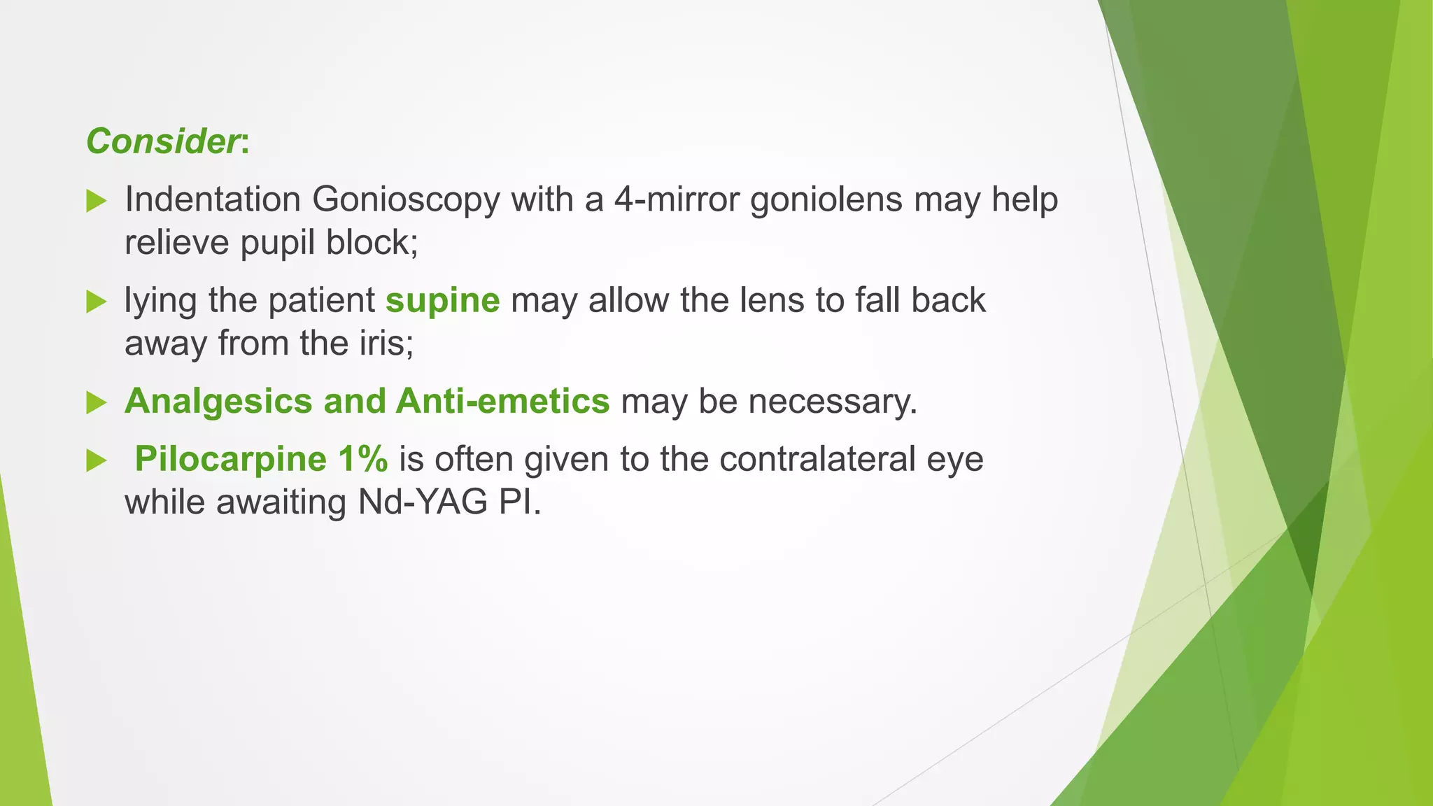 Consider:
 Indentation Gonioscopy with a 4-mirror goniolens may help
relieve pupil block;
 lying the patient supine may allow the lens to fall back
away from the iris;
 Analgesics and Anti-emetics may be necessary.
 Pilocarpine 1% is often given to the contralateral eye
while awaiting Nd-YAG PI.
 