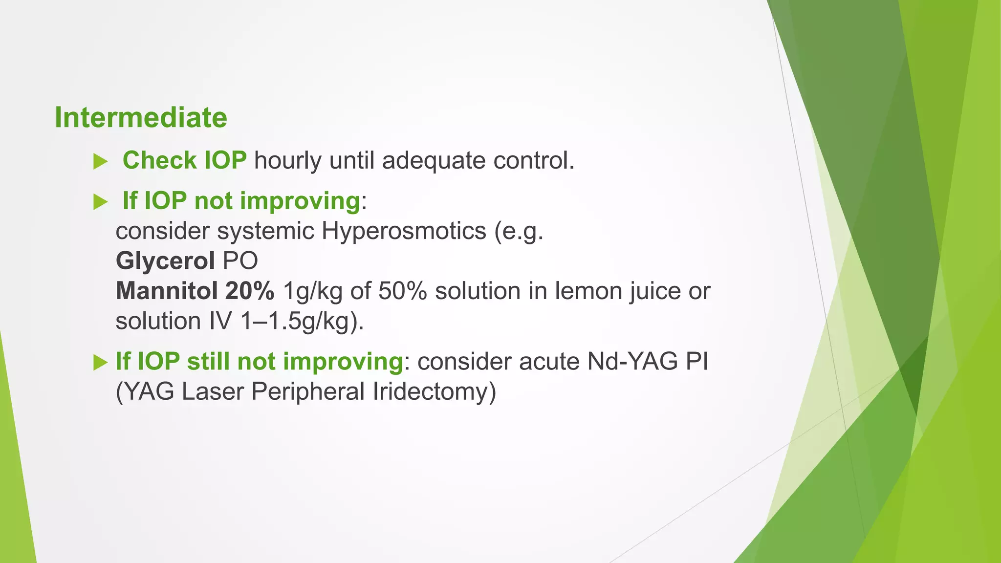 Intermediate
 Check IOP hourly until adequate control.
 If IOP not improving:
consider systemic Hyperosmotics (e.g.
Glycerol PO
Mannitol 20% 1g/kg of 50% solution in lemon juice or
solution IV 1–1.5g/kg).
 If IOP still not improving: consider acute Nd-YAG PI
(YAG Laser Peripheral Iridectomy)
 