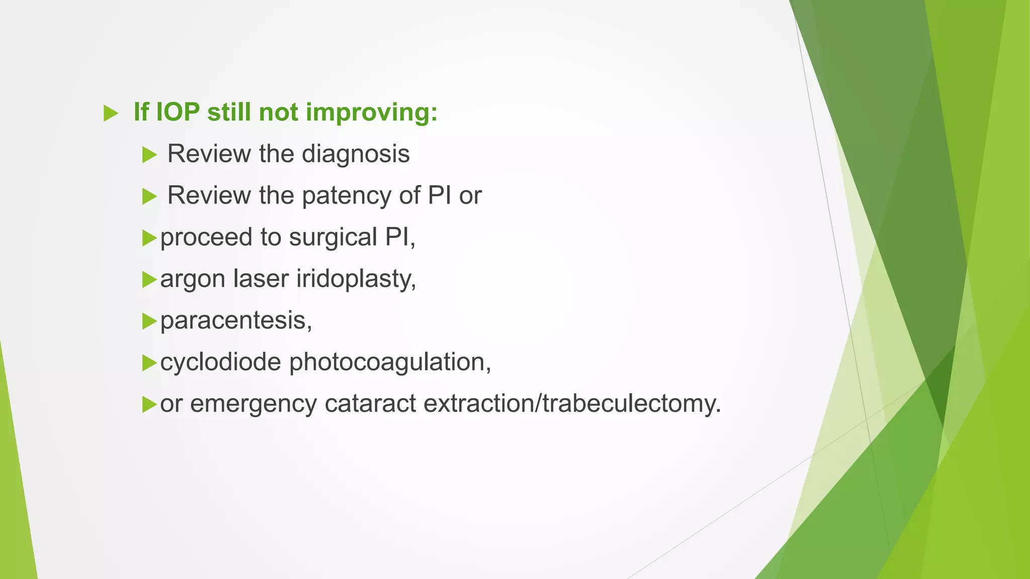  If IOP still not improving:
 Review the diagnosis
 Review the patency of PI or
proceed to surgical PI,
argon laser iridoplasty,
paracentesis,
cyclodiode photocoagulation,
or emergency cataract extraction/trabeculectomy.
 