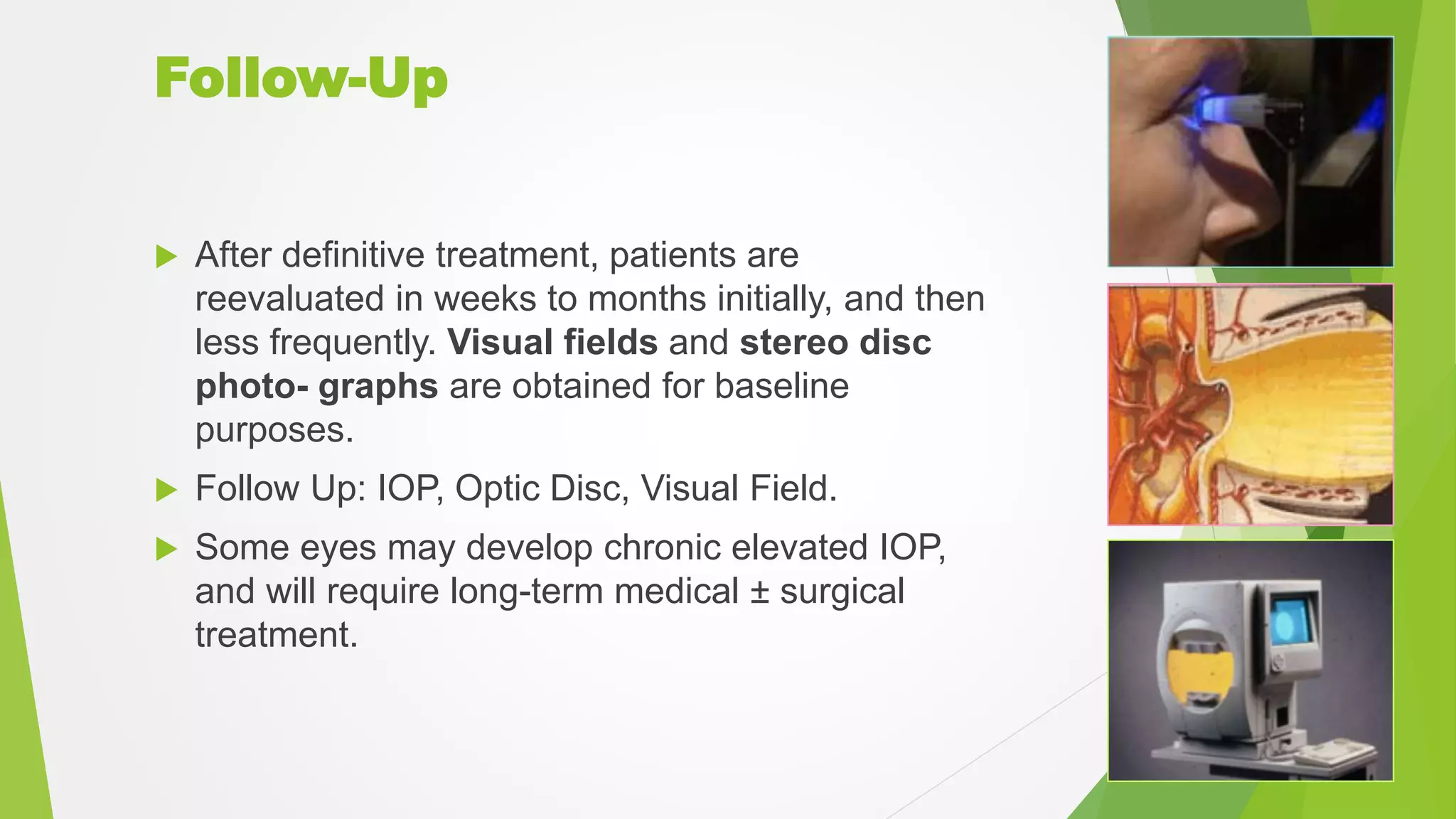 Follow-Up
 After definitive treatment, patients are
reevaluated in weeks to months initially, and then
less frequently. Visual fields and stereo disc
photo- graphs are obtained for baseline
purposes.
 Follow Up: IOP, Optic Disc, Visual Field.
 Some eyes may develop chronic elevated IOP,
and will require long-term medical ± surgical
treatment.
 