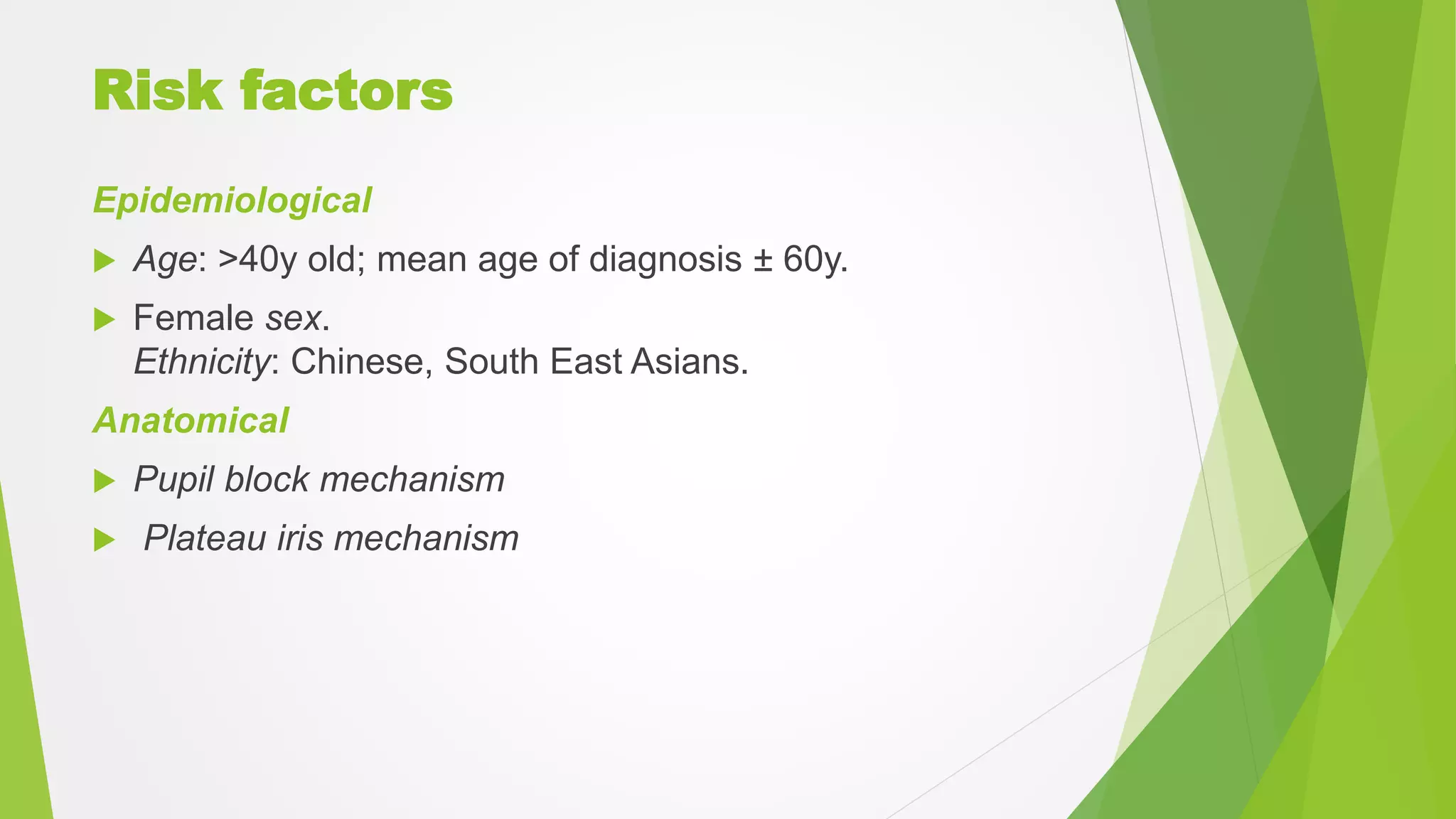 Risk factors
Epidemiological
 Age: >40y old; mean age of diagnosis ± 60y.
 Female sex.
Ethnicity: Chinese, South East Asians.
Anatomical
 Pupil block mechanism
 Plateau iris mechanism
 