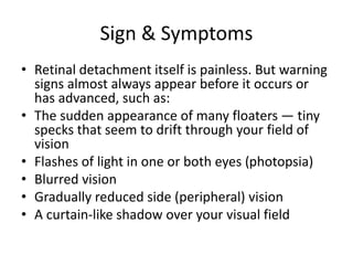 Sign & Symptoms
• Retinal detachment itself is painless. But warning
signs almost always appear before it occurs or
has advanced, such as:
• The sudden appearance of many floaters — tiny
specks that seem to drift through your field of
vision
• Flashes of light in one or both eyes (photopsia)
• Blurred vision
• Gradually reduced side (peripheral) vision
• A curtain-like shadow over your visual field
 